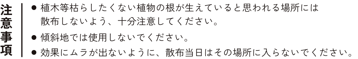 注意事項 ・植木等枯らしたくない植物の根が生えていると思われる場所には散布しないよう、十分注意してください。 ・傾斜地では使用しないでください。 ・効果にムラが出ないように、散布当日はその場所に入らないでください。